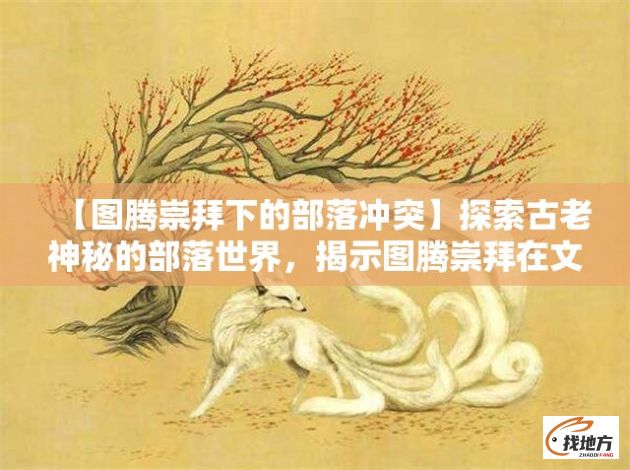 【图腾崇拜下的部落冲突】探索古老神秘的部落世界，揭示图腾崇拜在文化与战争中的角色与影响。